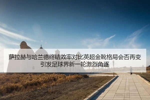 萨拉赫与哈兰德终结效率对比英超金靴格局会否再变引发足球界新一轮激烈角逐