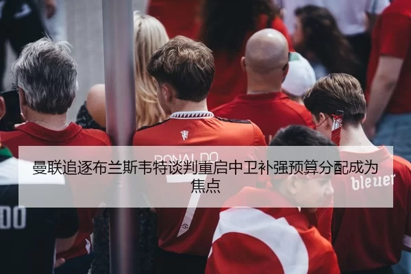 曼联追逐布兰斯韦特谈判重启中卫补强预算分配成为焦点
