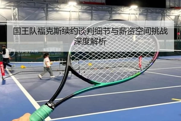 国王队福克斯续约谈判细节与薪资空间挑战深度解析
