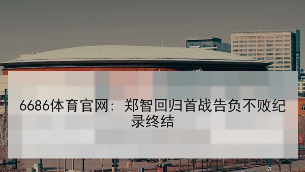 6686体育官网: 郑智回归首战告负不败纪录终结