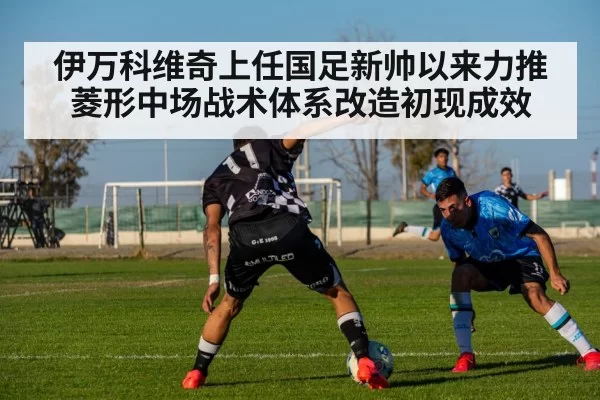 伊万科维奇上任国足新帅以来力推菱形中场战术体系改造初现成效