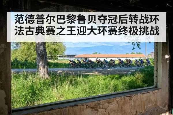 范德普尔巴黎鲁贝夺冠后转战环法古典赛之王迎大环赛终极挑战