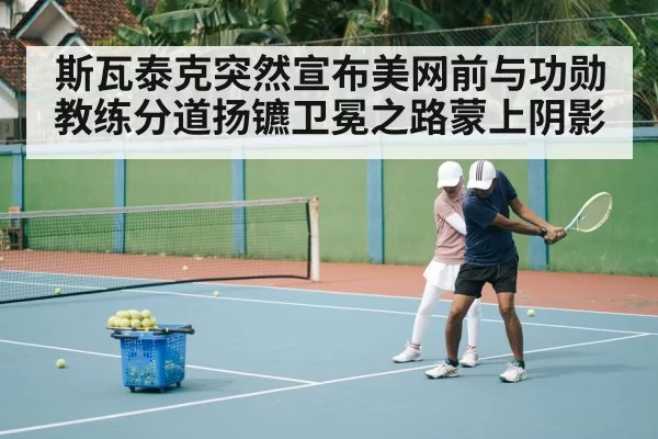 斯瓦泰克突然宣布美网前与功勋教练分道扬镳卫冕之路蒙上阴影