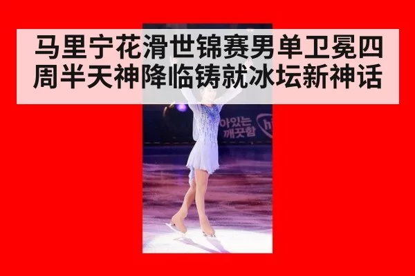 马里宁花滑世锦赛男单卫冕四周半天神降临铸就冰坛新神话