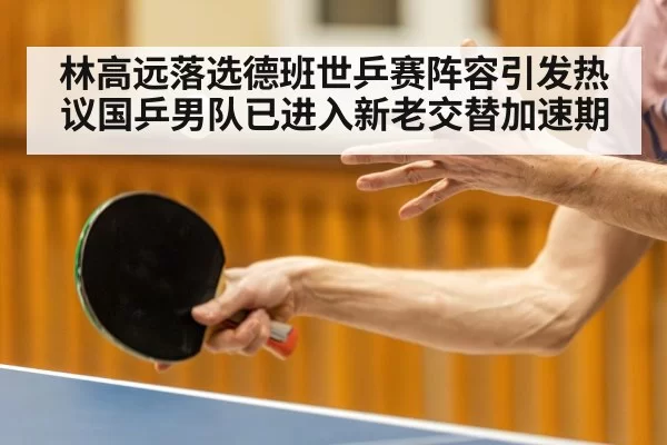 林高远落选德班世乒赛阵容引发热议国乒男队已进入新老交替加速期
